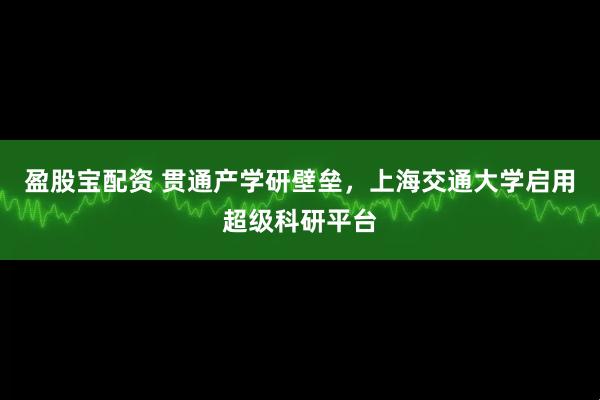 盈股宝配资 贯通产学研壁垒，上海交通大学启用超级科研平台