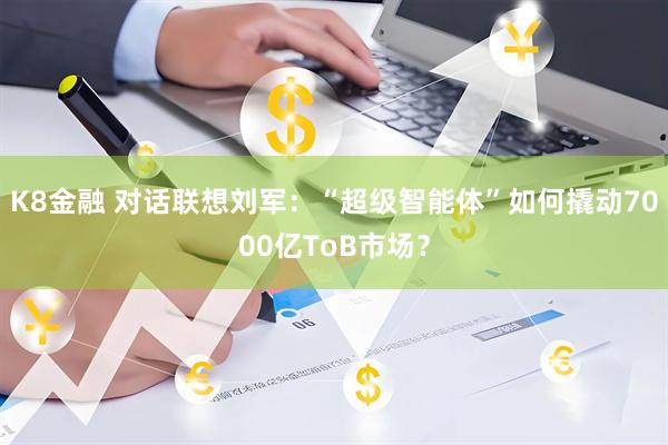 K8金融 对话联想刘军：“超级智能体”如何撬动7000亿ToB市场？