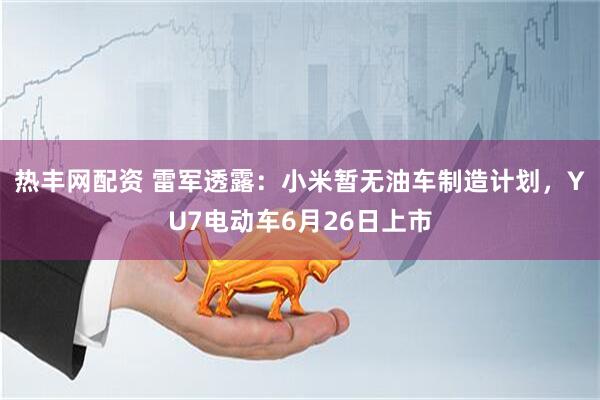 热丰网配资 雷军透露：小米暂无油车制造计划，YU7电动车6月26日上市