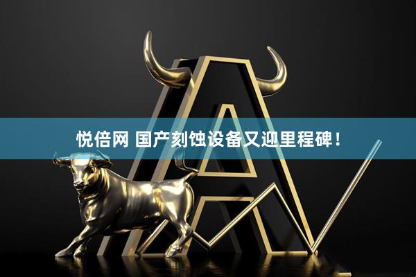 悦倍网 国产刻蚀设备又迎里程碑！