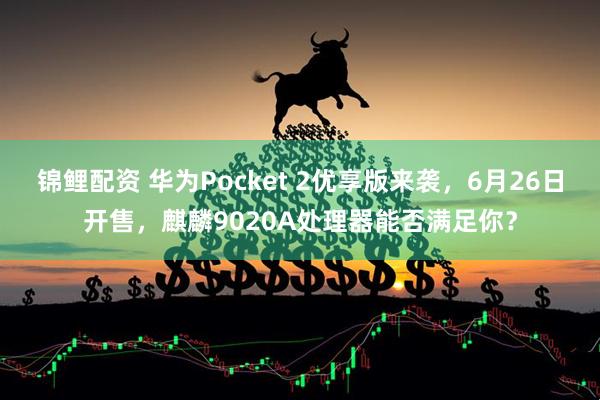 锦鲤配资 华为Pocket 2优享版来袭，6月26日开售，麒麟9020A处理器能否满足你？