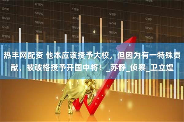 热丰网配资 他本应该授予大校，但因为有一特殊贡献，被破格授予开国中将！_苏静_侦察_卫立煌