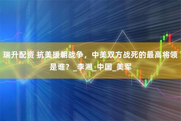 瑞升配资 抗美援朝战争，中美双方战死的最高将领是谁？_李湘_中国_美军