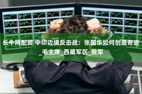 长牛网配资 中印边境反击战：张国华如何创造奇迹_毛主席_西藏军区_我军