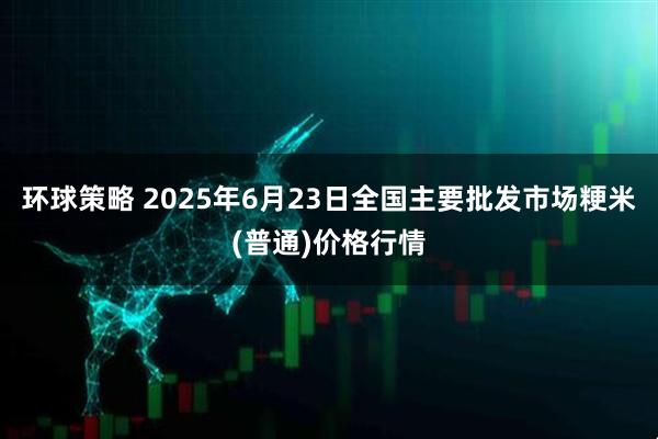 环球策略 2025年6月23日全国主要批发市场粳米(普通)价格行情