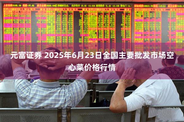 元富证券 2025年6月23日全国主要批发市场空心菜价格行情