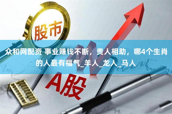 众和网配资 事业赚钱不断，贵人相助，哪4个生肖的人最有福气_羊人_龙人_马人