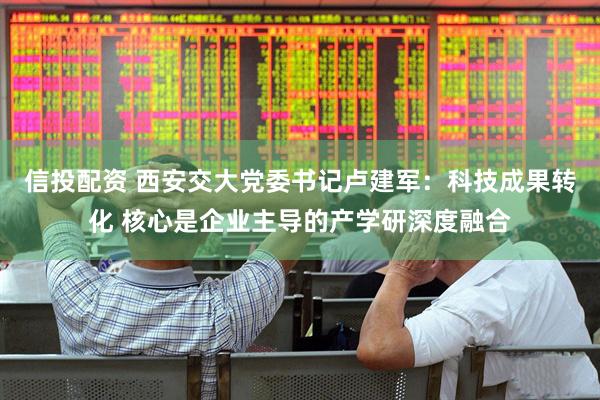 信投配资 西安交大党委书记卢建军：科技成果转化 核心是企业主导的产学研深度融合