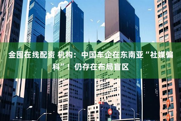 金囤在线配资 机构：中国车企在东南亚“社媒偏科”！仍存在布局盲区