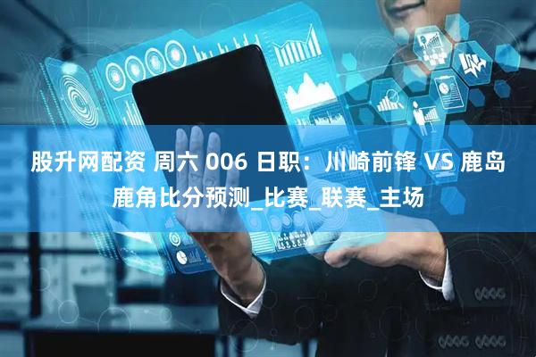 股升网配资 周六 006 日职：川崎前锋 VS 鹿岛鹿角比分预测_比赛_联赛_主场