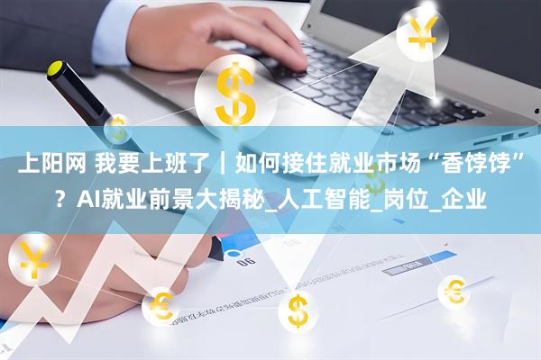 上阳网 我要上班了｜如何接住就业市场“香饽饽”？AI就业前景大揭秘_人工智能_岗位_企业
