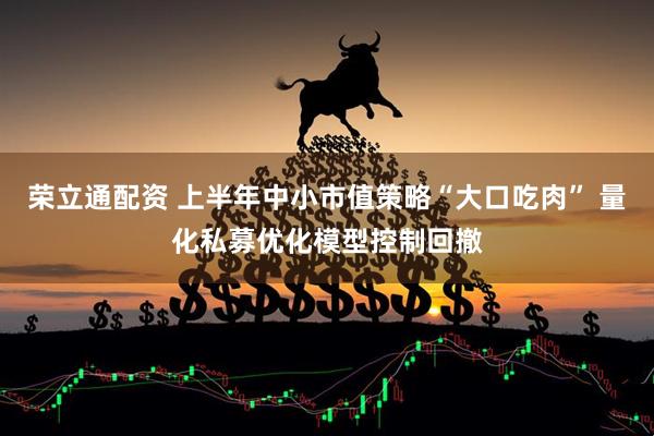 荣立通配资 上半年中小市值策略“大口吃肉” 量化私募优化模型控制回撤