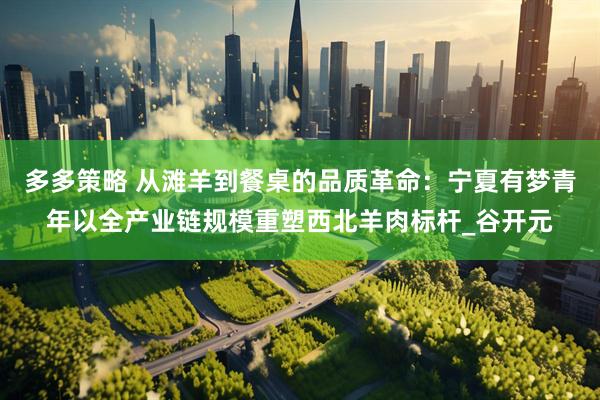 多多策略 从滩羊到餐桌的品质革命：宁夏有梦青年以全产业链规模重塑西北羊肉标杆_谷开元