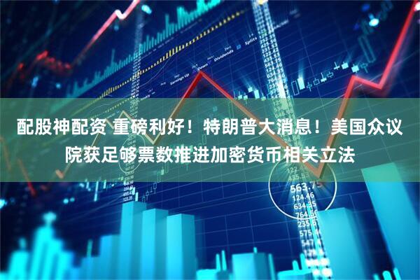 配股神配资 重磅利好！特朗普大消息！美国众议院获足够票数推进加密货币相关立法