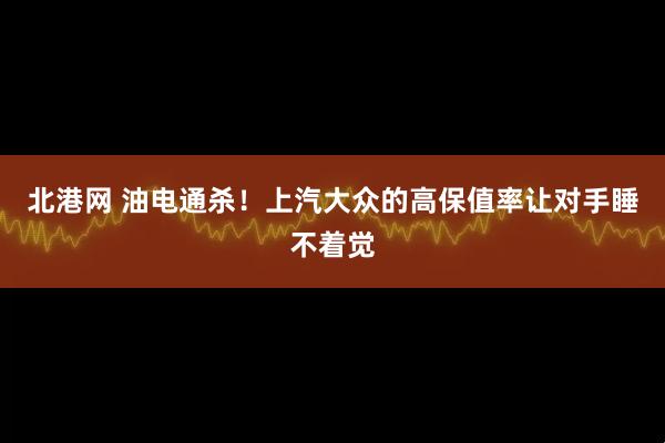 北港网 油电通杀！上汽大众的高保值率让对手睡不着觉