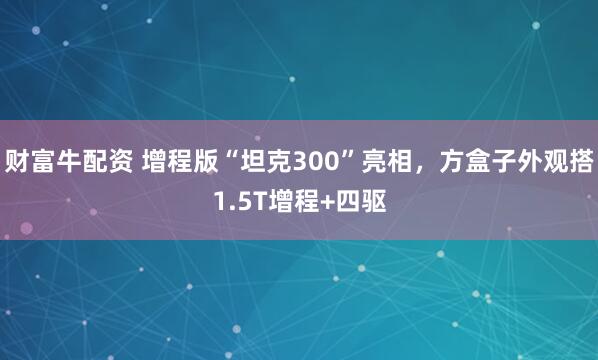 财富牛配资 增程版“坦克300”亮相，方盒子外观搭1.5T增程+四驱