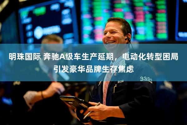 明珠国际 奔驰A级车生产延期，电动化转型困局引发豪华品牌生存焦虑