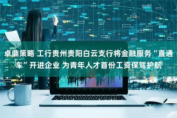 卓鼎策略 工行贵州贵阳白云支行将金融服务“直通车”开进企业 为青年人才首份工资保驾护航