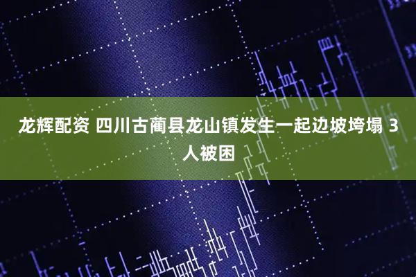 龙辉配资 四川古蔺县龙山镇发生一起边坡垮塌 3人被困