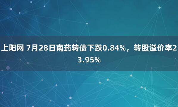 上阳网 7月28日南药转债下跌0.84%，转股溢价率23.95%