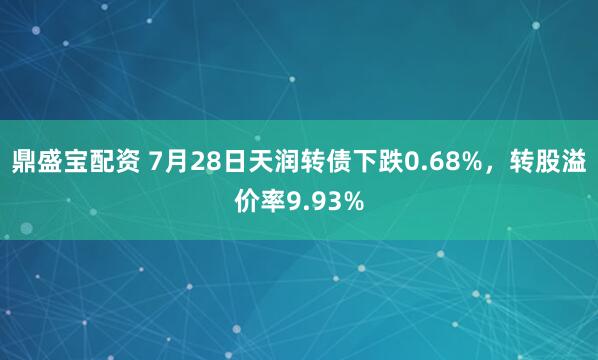 鼎盛宝配资 7月28日天润转债下跌0.68%，转股溢价率9.93%