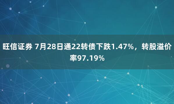 旺信证券 7月28日通22转债下跌1.47%，转股溢价率97.19%