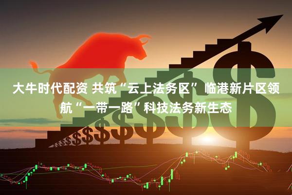 大牛时代配资 共筑“云上法务区” 临港新片区领航“一带一路”科技法务新生态