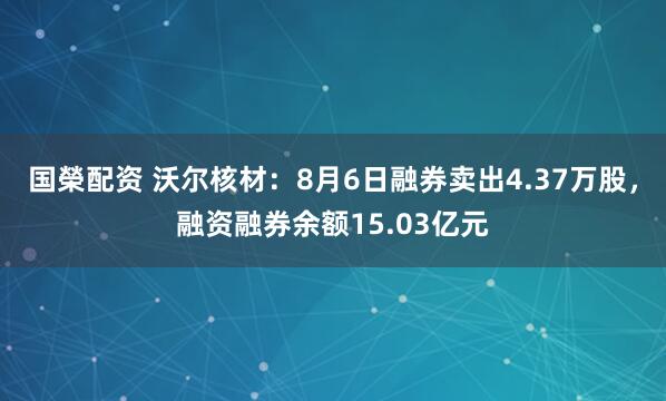 国榮配资 沃尔核材：8月6日融券卖出4.37万股，融资融券余额15.03亿元