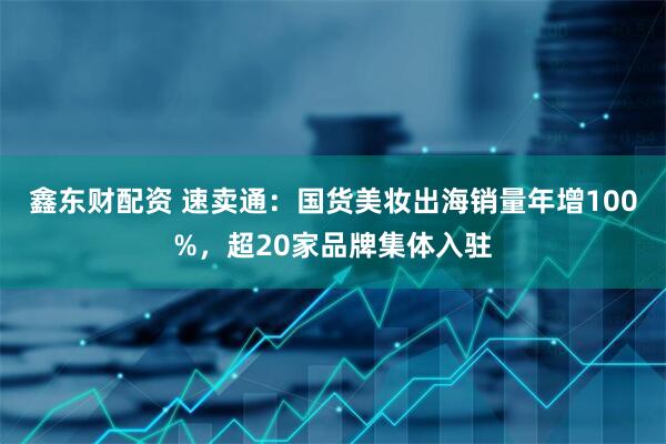 鑫东财配资 速卖通：国货美妆出海销量年增100%，超20家品牌集体入驻