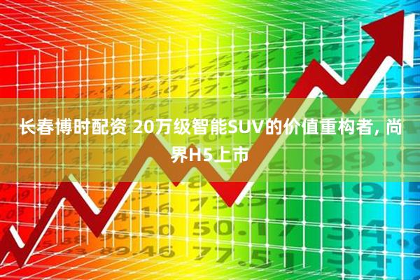 长春博时配资 20万级智能SUV的价值重构者, 尚界H5上市