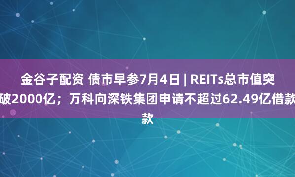 金谷子配资 债市早参7月4日 | REITs总市值突破2000亿；万科向深铁集团申请不超过62.49亿借款