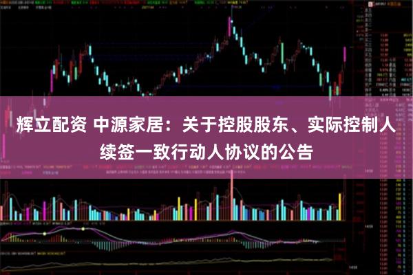 辉立配资 中源家居：关于控股股东、实际控制人续签一致行动人协议的公告