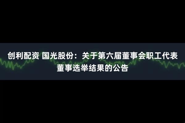 创利配资 国光股份：关于第六届董事会职工代表董事选举结果的公告