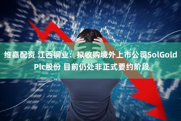 维嘉配资 江西铜业:拟收购境外上市公司SolGold Plc股份 目前仍处非正式要约阶段