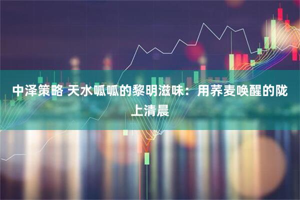 中泽策略 天水呱呱的黎明滋味:用荞麦唤醒的陇上清晨