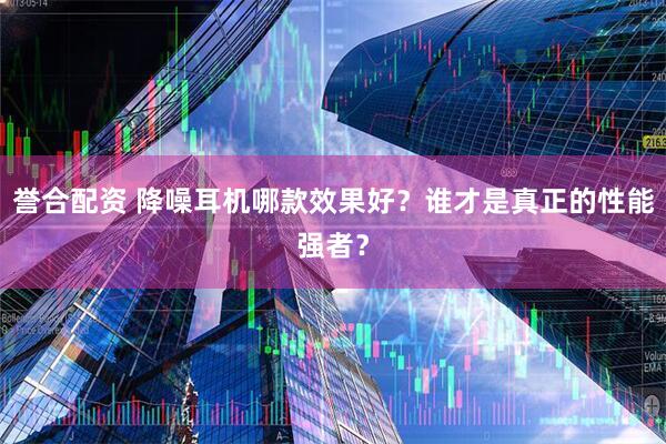誉合配资 降噪耳机哪款效果好?谁才是真正的性能强者?