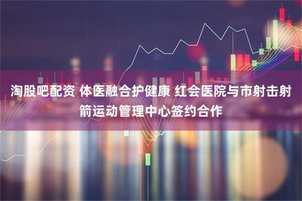 淘股吧配资 体医融合护健康 红会医院与市射击射箭运动管理中心签约合作