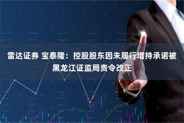 雷达证券 宝泰隆:控股股东因未履行增持承诺被黑龙江证监局责令改正