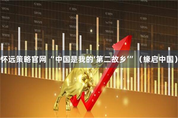 怀远策略官网 “中国是我的‘第二故乡’”（缘启中国）
