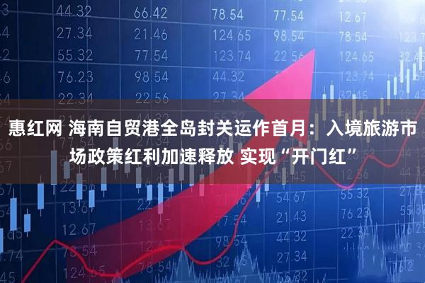 惠红网 海南自贸港全岛封关运作首月：入境旅游市场政策红利加速释放 实现“开门红”
