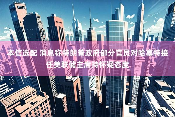 本信选配 消息称特朗普政府部分官员对哈塞特接任美联储主席持怀疑态度