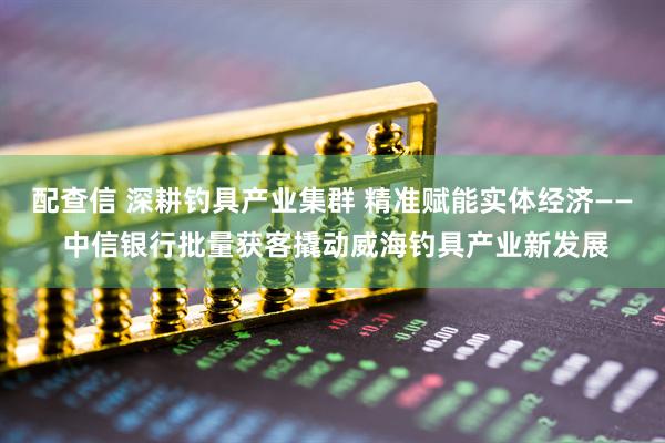 配查信 深耕钓具产业集群 精准赋能实体经济—— 中信银行批量获客撬动威海钓具产业新发展