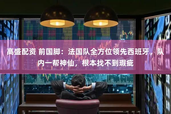 高盛配资 前国脚：法国队全方位领先西班牙，队内一帮神仙，根本找不到瑕疵